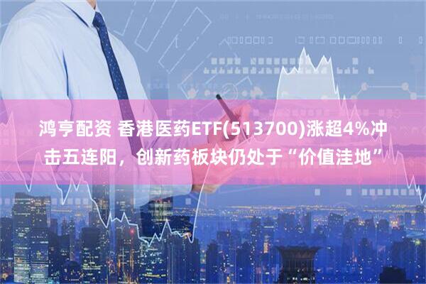 鸿亨配资 香港医药ETF(513700)涨超4%冲击五连阳，创新药板块仍处于“价值洼地”