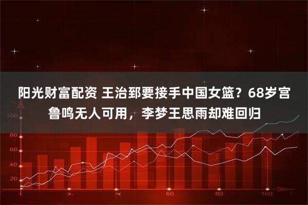 阳光财富配资 王治郅要接手中国女篮？68岁宫鲁鸣无人可用，李梦王思雨却难回归