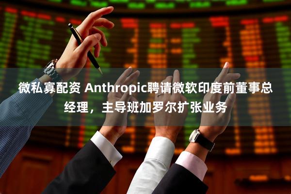 微私寡配资 Anthropic聘请微软印度前董事总经理，主导班加罗尔扩张业务