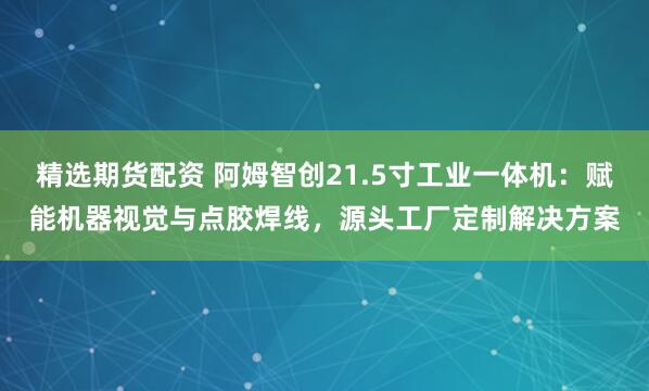 精选期货配资 阿姆智创21.5寸工业一体机：赋能机器视觉与点胶焊线，源头工厂定制解决方案