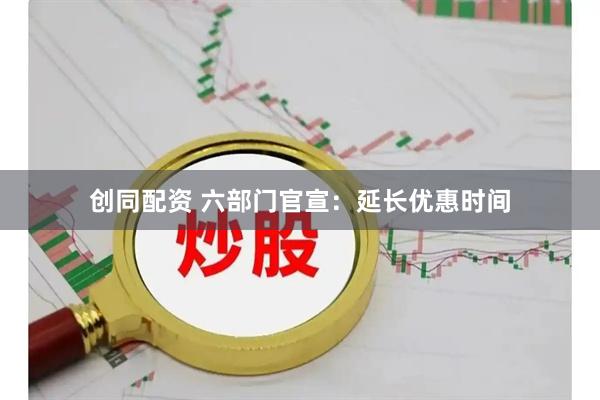 创同配资 六部门官宣：延长优惠时间
