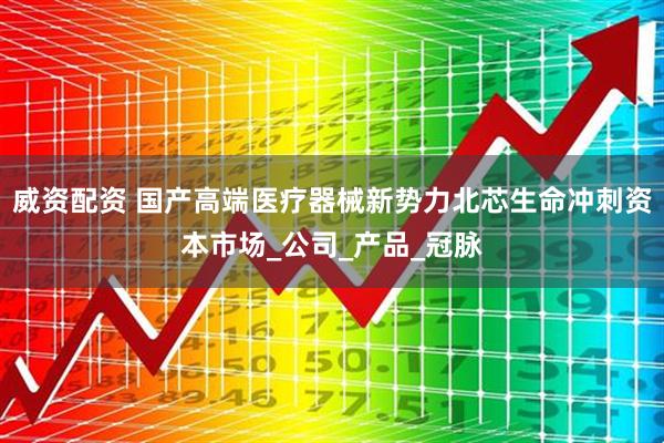 威资配资 国产高端医疗器械新势力北芯生命冲刺资本市场_公司_产品_冠脉