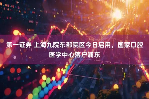 第一证券 上海九院东部院区今日启用，国家口腔医学中心落户浦东