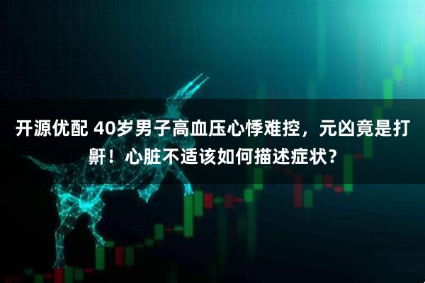 开源优配 40岁男子高血压心悸难控，元凶竟是打鼾！心脏不适该如何描述症状？