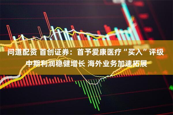 问道配资 首创证券：首予爱康医疗“买入”评级 中期利润稳健增长 海外业务加速拓展