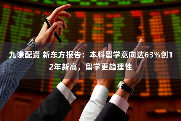 九谦配资 新东方报告：本科留学意向达63%创12年新高，留学更趋理性
