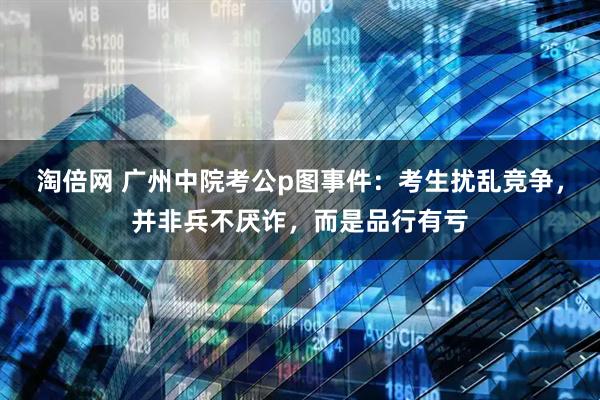 淘倍网 广州中院考公p图事件：考生扰乱竞争，并非兵不厌诈，而是品行有亏