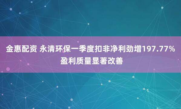 金惠配资 永清环保一季度扣非净利劲增197.77% 盈利质量显著改善