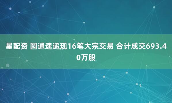 星配资 圆通速递现16笔大宗交易 合计成交693.40万股