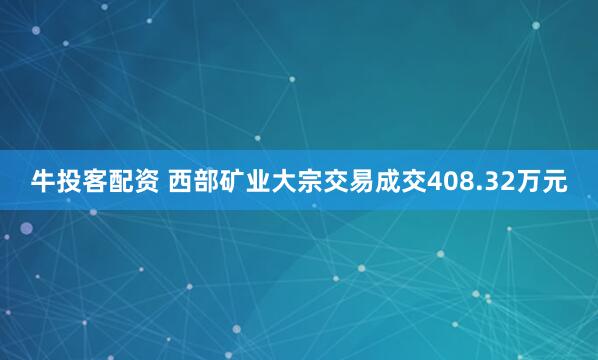 牛投客配资 西部矿业大宗交易成交408.32万元