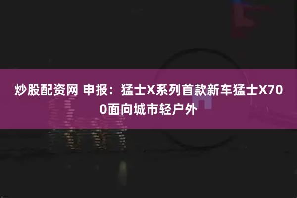 炒股配资网 申报：猛士X系列首款新车猛士X700面向城市轻户外