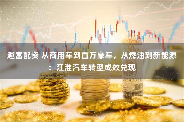 趣富配资 从商用车到百万豪车，从燃油到新能源：江淮汽车转型成效兑现